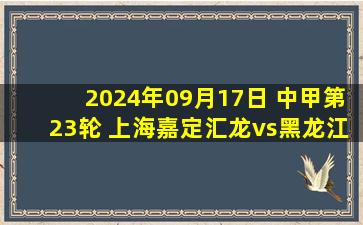 2024年09月17日 中甲第23轮 上海嘉定汇龙vs黑龙江冰城 全场录像